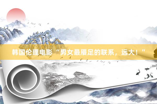 韩国伦理电影 “男女最餍足的联系，远大！”