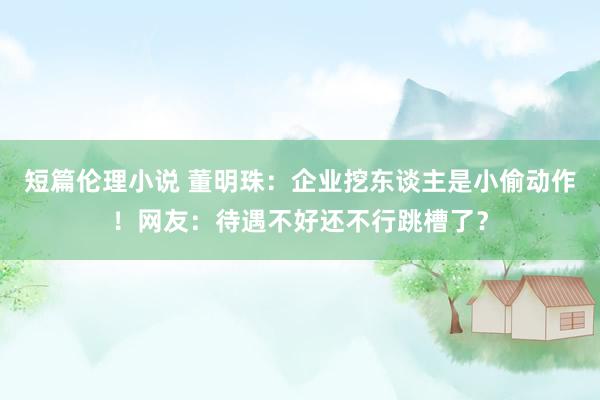 短篇伦理小说 董明珠：企业挖东谈主是小偷动作！网友：待遇不好还不行跳槽了？