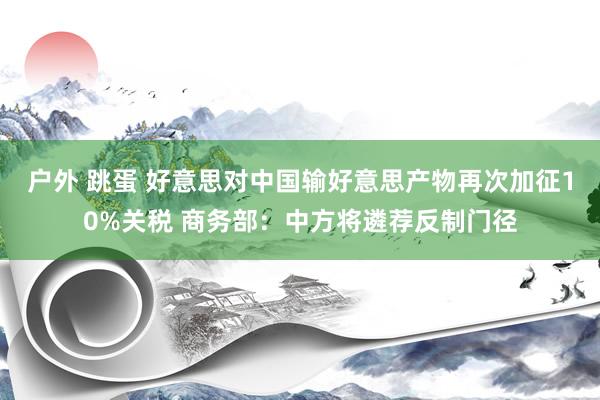 户外 跳蛋 好意思对中国输好意思产物再次加征10%关税 商务部：中方将遴荐反制门径