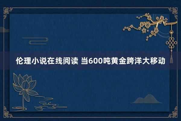 伦理小说在线阅读 当600吨黄金跨洋大移动