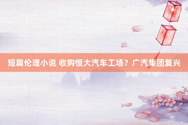 短篇伦理小说 收购恒大汽车工场？广汽集团复兴
