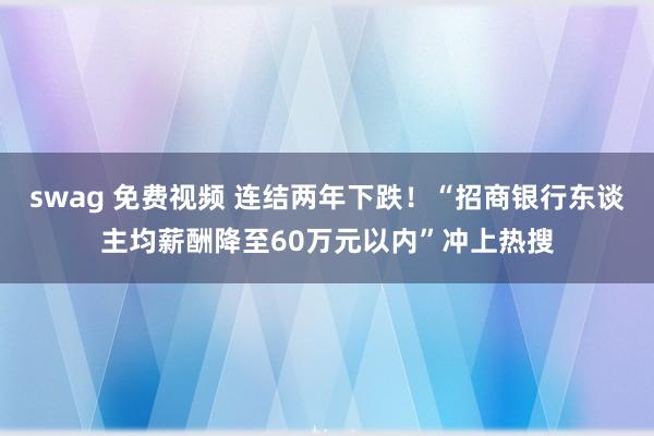swag 免费视频 连结两年下跌！“招商银行东谈主均薪酬降至60万元以内”冲上热搜